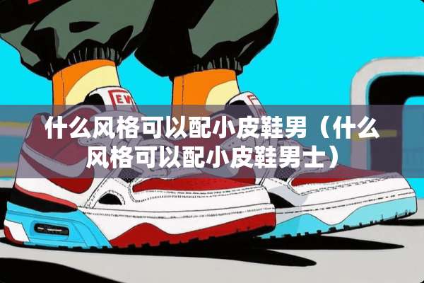 什么风格可以配小皮鞋男（什么风格可以配小皮鞋男士）