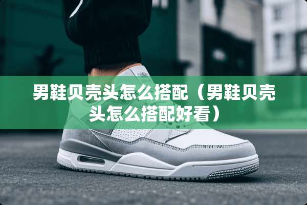 男鞋贝壳头怎么搭配（男鞋贝壳头怎么搭配好看）