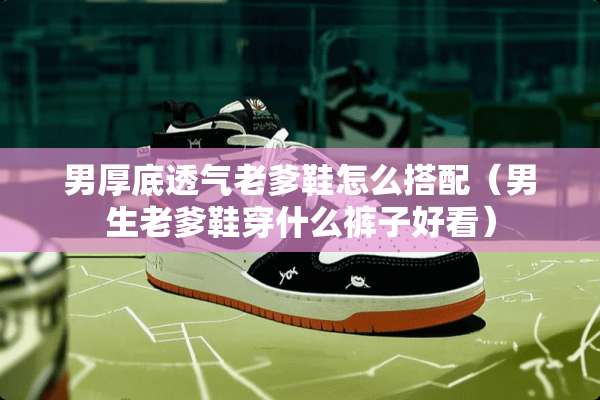 男厚底透气老爹鞋怎么搭配（男生老爹鞋穿什么裤子好看）
