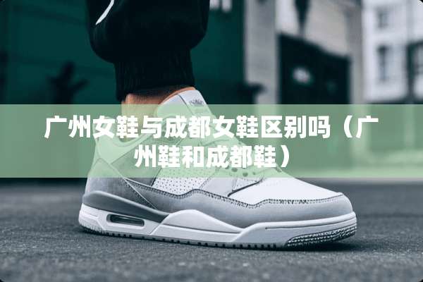 广州女鞋与成都女鞋区别吗（广州鞋和成都鞋）