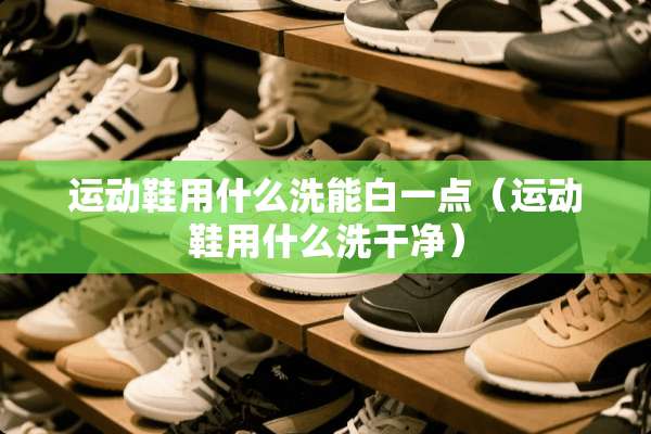 运动鞋用什么洗能白一点（运动鞋用什么洗干净）