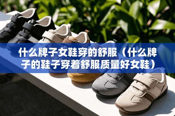 什么牌子女鞋穿的舒服（什么牌子的鞋子穿着舒服质量好女鞋）
