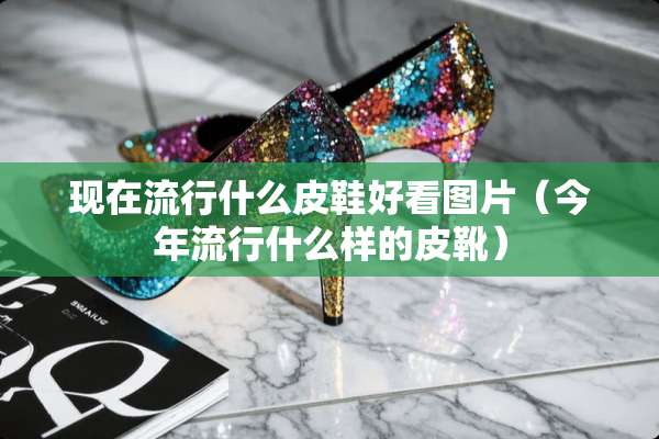 现在流行什么皮鞋好看图片（今年流行什么样的皮靴）
