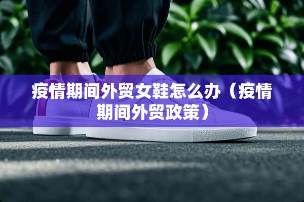 疫情期间外贸女鞋怎么办（疫情期间外贸政策）