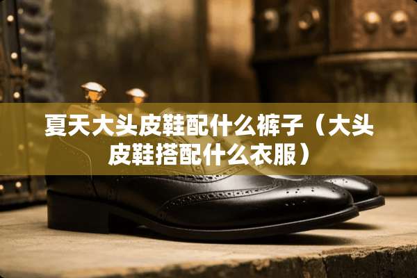 夏天大头皮鞋配什么裤子（大头皮鞋搭配什么衣服）