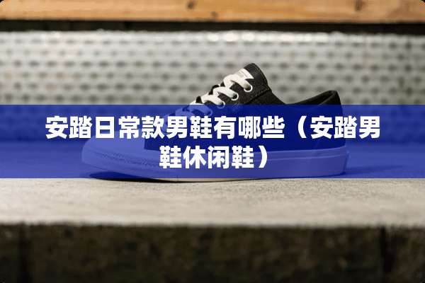 安踏日常款男鞋有哪些（安踏男鞋休闲鞋）