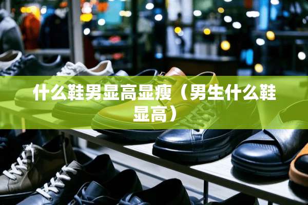 什么鞋男显高显瘦（男生什么鞋显高）