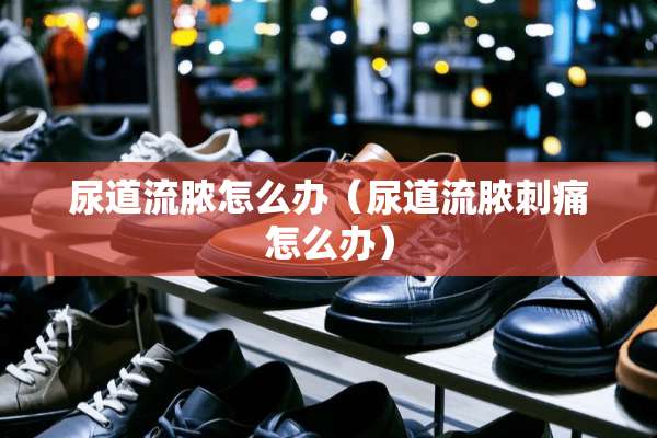 尿道流脓怎么办（尿道流脓刺痛怎么办）