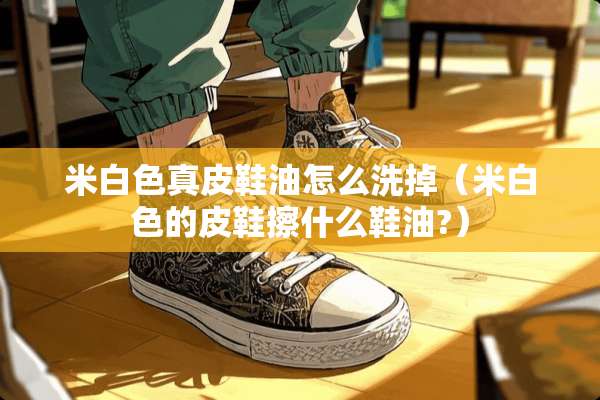 米白色真皮鞋油怎么洗掉（米白色的皮鞋擦什么鞋油?）