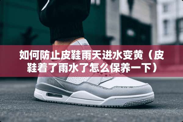 如何防止皮鞋雨天进水变黄（皮鞋着了雨水了怎么保养一下）