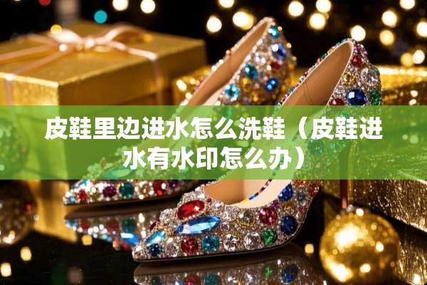 皮鞋里边进水怎么洗鞋（皮鞋进水有水印怎么办）