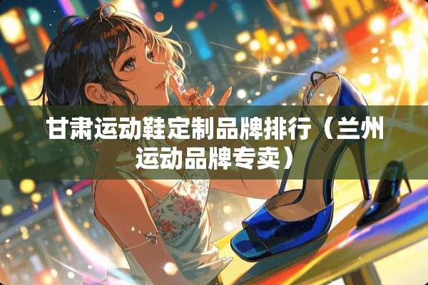 甘肃运动鞋定制品牌排行（兰州运动品牌专卖）
