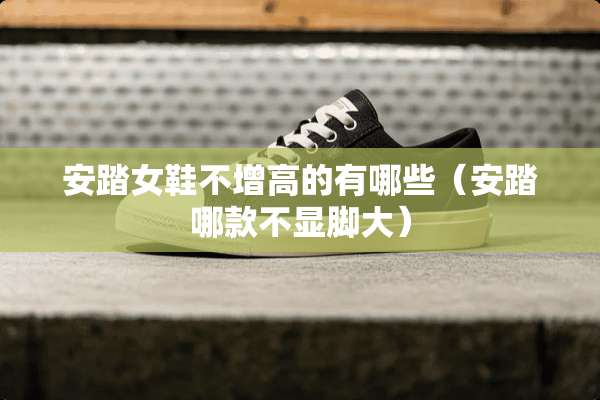 安踏女鞋不增高的有哪些（安踏哪款不显脚大）