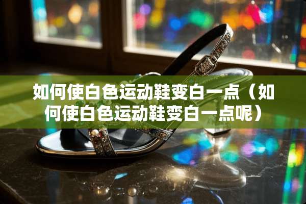 如何使白色运动鞋变白一点（如何使白色运动鞋变白一点呢）