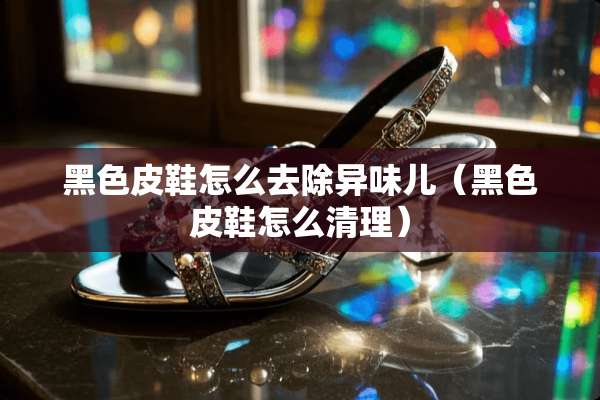 黑色皮鞋怎么去除异味儿（黑色皮鞋怎么清理）