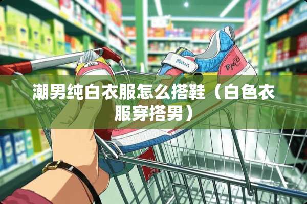 潮男纯白衣服怎么搭鞋（白色衣服穿搭男）