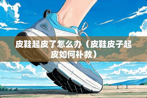 皮鞋起皮了怎么办（皮鞋皮子起皮如何补救）