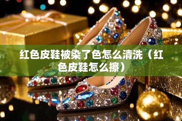 红色皮鞋被染了色怎么清洗（红色皮鞋怎么擦）