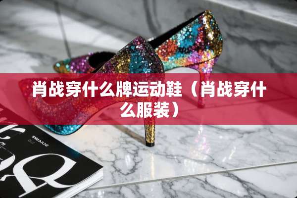 肖战穿什么牌运动鞋（肖战穿什么服装）