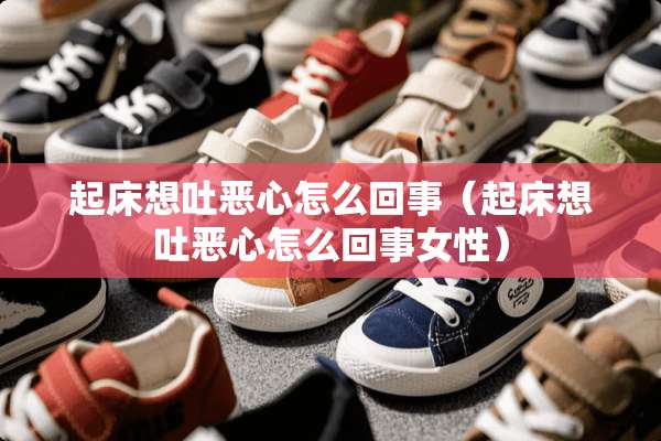 起床想吐恶心怎么回事（起床想吐恶心怎么回事女性）