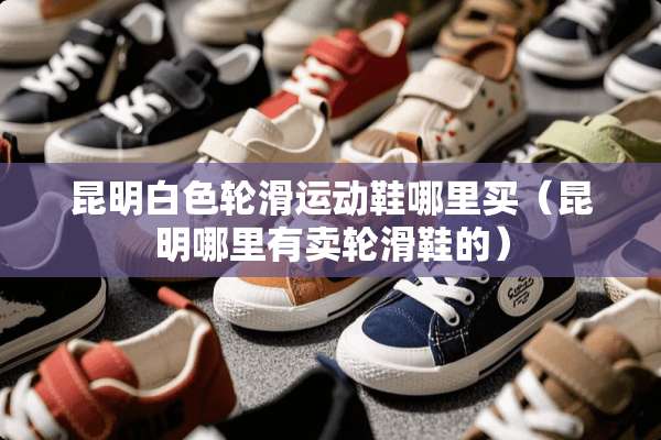昆明白色轮滑运动鞋哪里买（昆明哪里有卖轮滑鞋的）