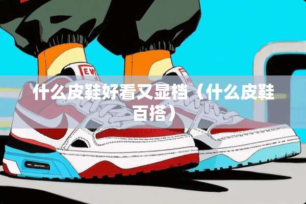 什么皮鞋好看又显档（什么皮鞋百搭）