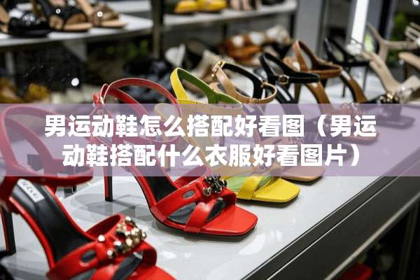 男运动鞋怎么搭配好看图（男运动鞋搭配什么衣服好看图片）