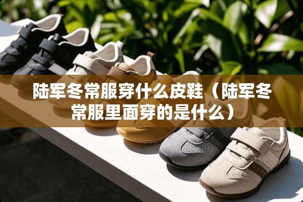 陆军冬常服穿什么皮鞋（陆军冬常服里面穿的是什么）