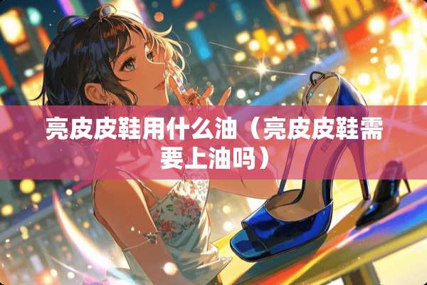 亮皮皮鞋用什么油（亮皮皮鞋需要上油吗）