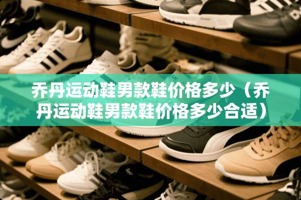 乔丹运动鞋男款鞋价格多少（乔丹运动鞋男款鞋价格多少合适）