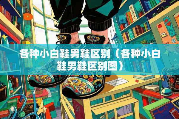各种小白鞋男鞋区别（各种小白鞋男鞋区别图）