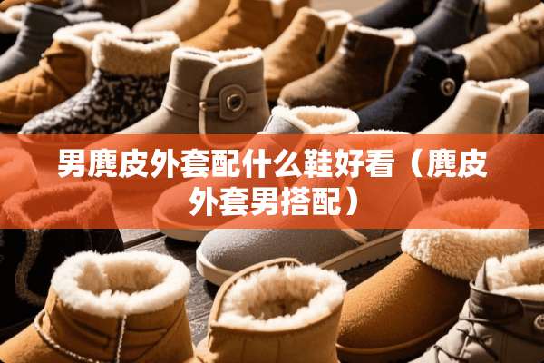 男麂皮外套配什么鞋好看（麂皮外套男搭配）