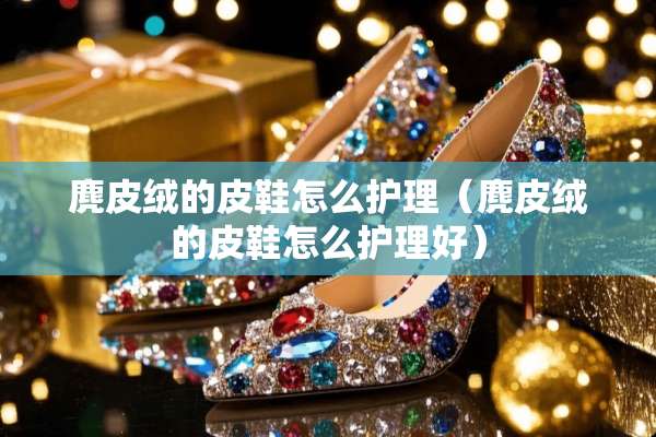 麂皮绒的皮鞋怎么护理（麂皮绒的皮鞋怎么护理好）