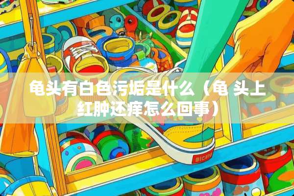 **有白色污垢是什么（龟 头上红肿还痒怎么回事）