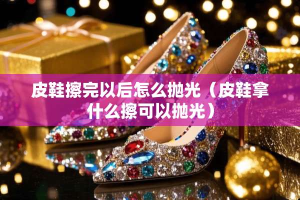 皮鞋擦完以后怎么抛光（皮鞋拿什么擦可以抛光）