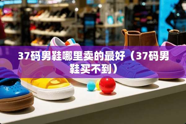 37码男鞋哪里卖的最好（37码男鞋买不到）