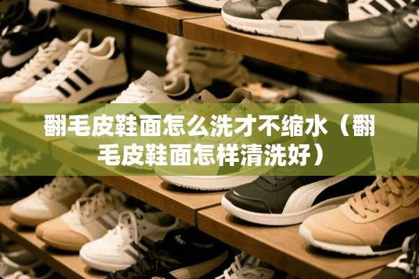翻毛皮鞋面怎么洗才不缩水（翻毛皮鞋面怎样清洗好）