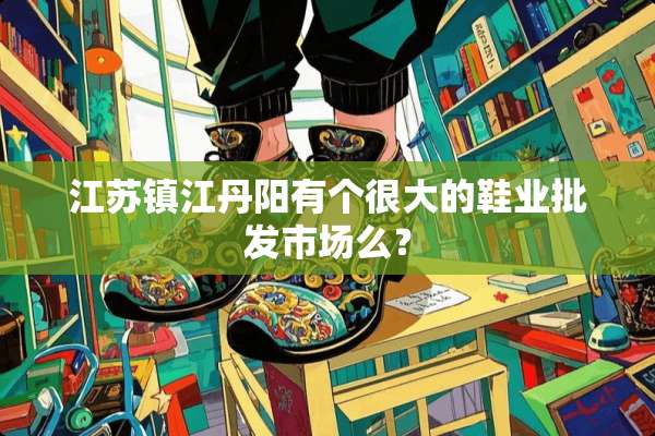 江苏镇江丹阳有个很大的鞋业批发市场么？