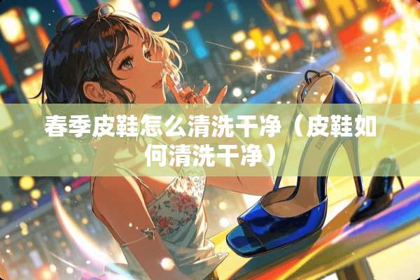 春季皮鞋怎么清洗干净（皮鞋如何清洗干净）