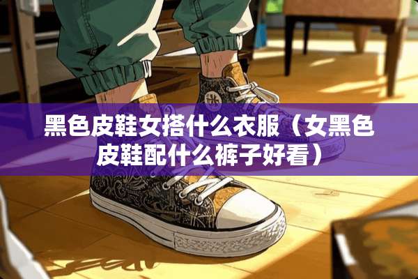 黑色皮鞋女搭什么衣服（女黑色皮鞋配什么裤子好看）