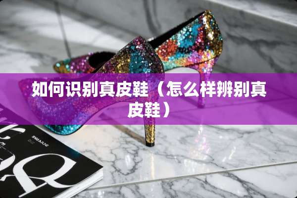 如何识别真皮鞋（怎么样辨别真皮鞋）