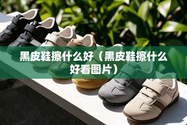 黑皮鞋擦什么好（黑皮鞋擦什么好看图片）