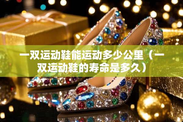 一双运动鞋能运动多少公里（一双运动鞋的寿命是多久）