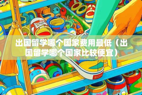 出国留学哪个国家费用最低（出国留学哪个国家比较便宜）