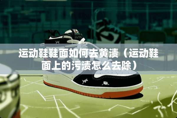 运动鞋鞋面如何去黄渍（运动鞋面上的污渍怎么去除）