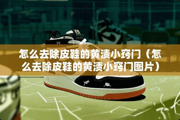 怎么去除皮鞋的黄渍小窍门（怎么去除皮鞋的黄渍小窍门图片）