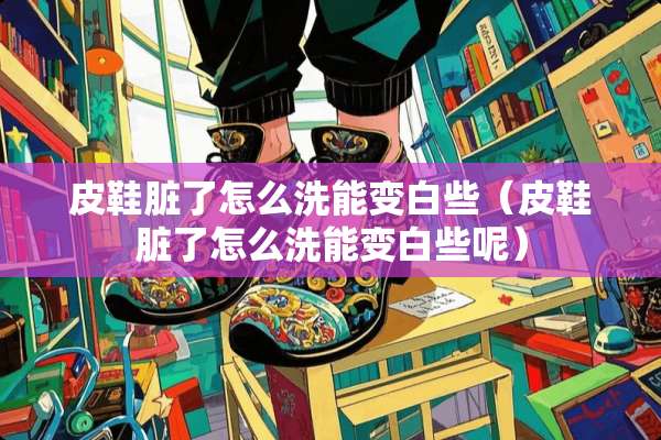 皮鞋脏了怎么洗能变白些（皮鞋脏了怎么洗能变白些呢）