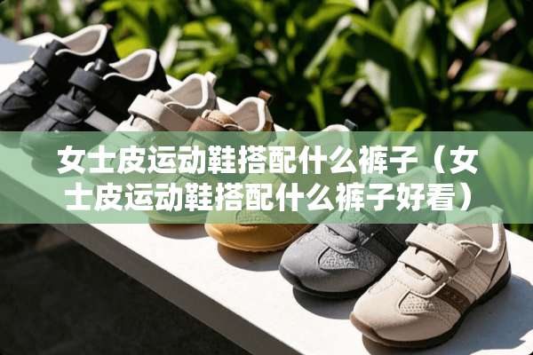 女士皮运动鞋搭配什么裤子（女士皮运动鞋搭配什么裤子好看）