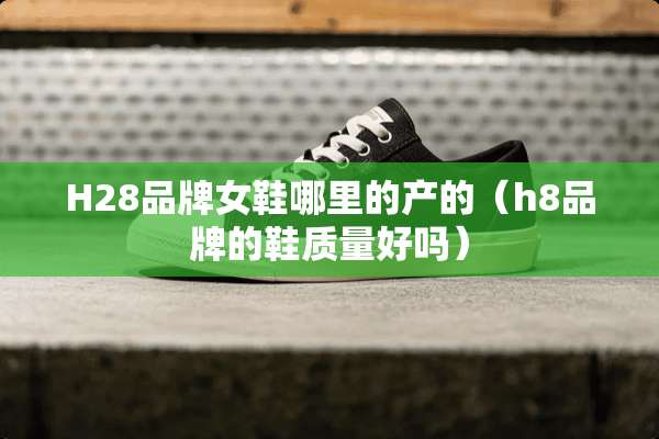 H28品牌女鞋哪里的产的（h8品牌的鞋质量好吗）