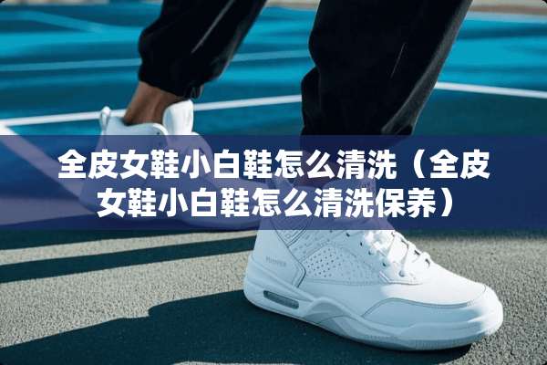 全皮女鞋小白鞋怎么清洗（全皮女鞋小白鞋怎么清洗保养）